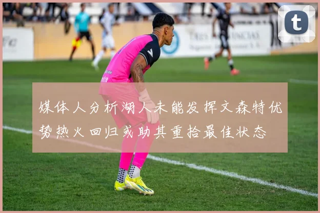 媒体人分析湖人未能发挥文森特优势热火回归或助其重拾最佳状态
