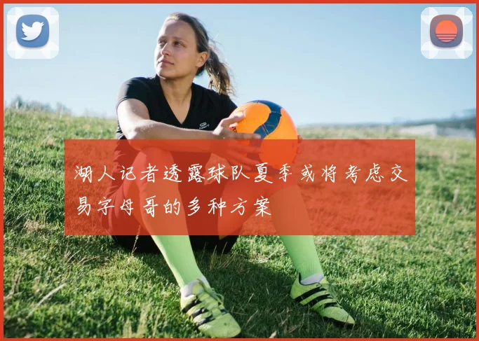 湖人记者透露球队夏季或将考虑交易字母哥的多种方案
