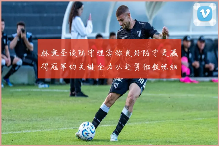 林秉圣谈防守理念称良好防守是赢得冠军的关键全力以赴贯彻教练组战术