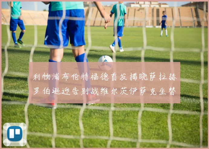 利物浦布伦特福德首发揭晓萨拉赫罗伯逊迎告别战维尔茨伊萨克坐替补席
