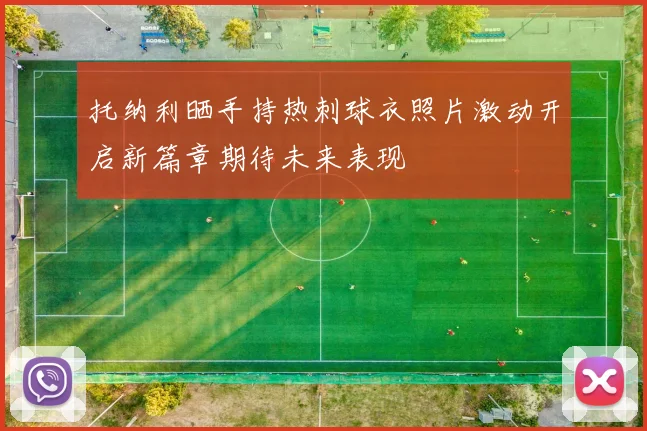 托纳利晒手持热刺球衣照片激动开启新篇章期待未来表现