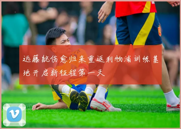远藤航伤愈归来重返利物浦训练基地开启新征程第一天
