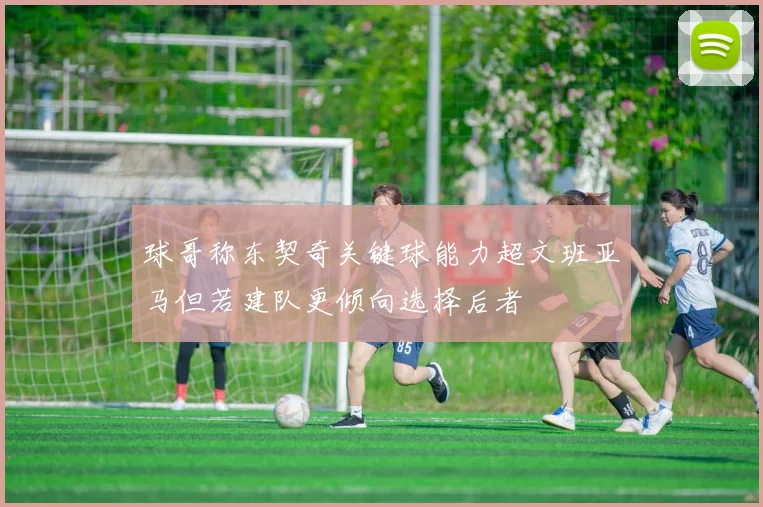 球哥称东契奇关键球能力超文班亚马但若建队更倾向选择后者