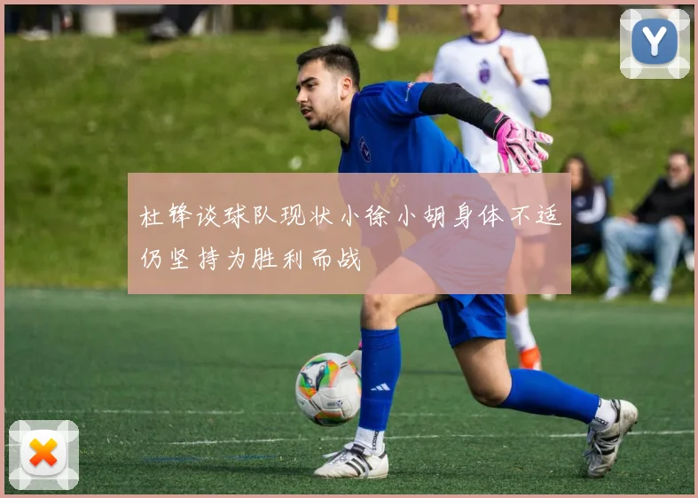杜锋谈球队现状小徐小胡身体不适仍坚持为胜利而战