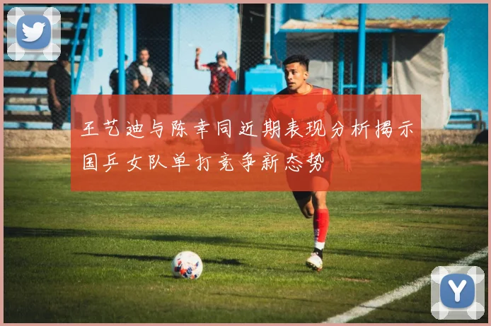 王艺迪与陈幸同近期表现分析揭示国乒女队单打竞争新态势