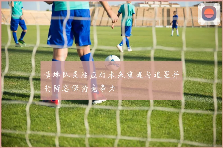 黄蜂队灵活应对未来重建与追星并行阵容保持竞争力