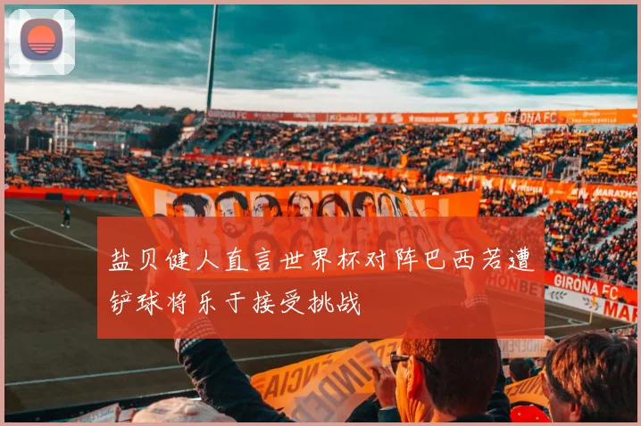 盐贝健人直言世界杯对阵巴西若遭铲球将乐于接受挑战