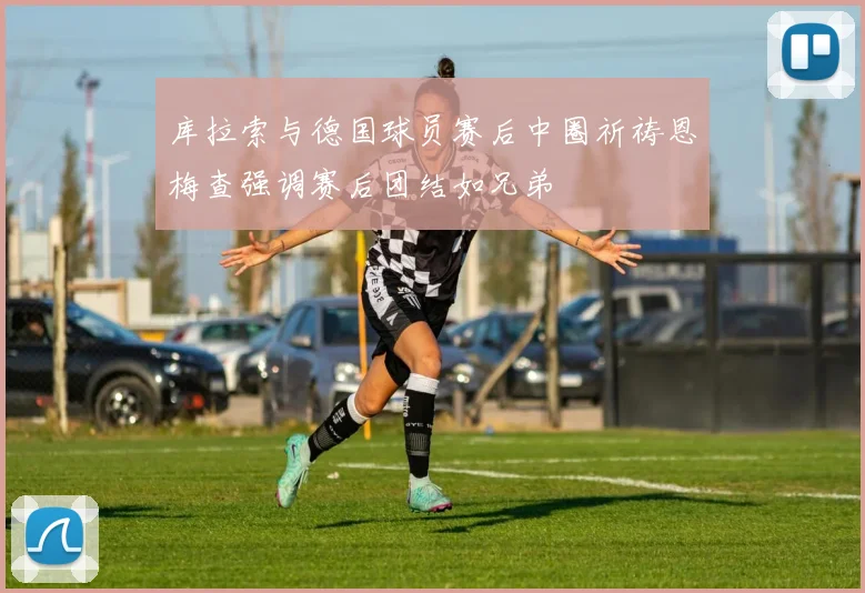 库拉索与德国球员赛后中圈祈祷恩梅查强调赛后团结如兄弟