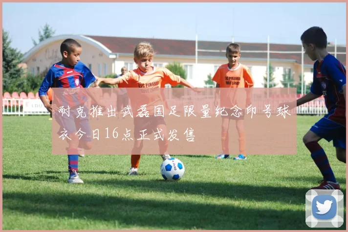 耐克推出武磊国足限量纪念印号球衣今日16点正式发售