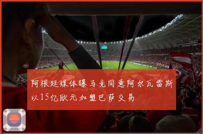 阿根廷媒体曝马竞同意阿尔瓦雷斯以15亿欧元加盟巴萨交易
