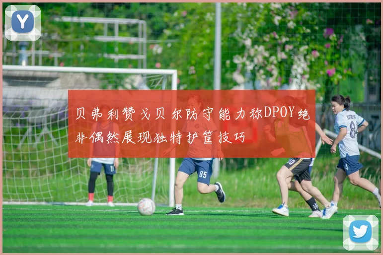 贝弗利赞戈贝尔防守能力称DPOY绝非偶然展现独特护筐技巧