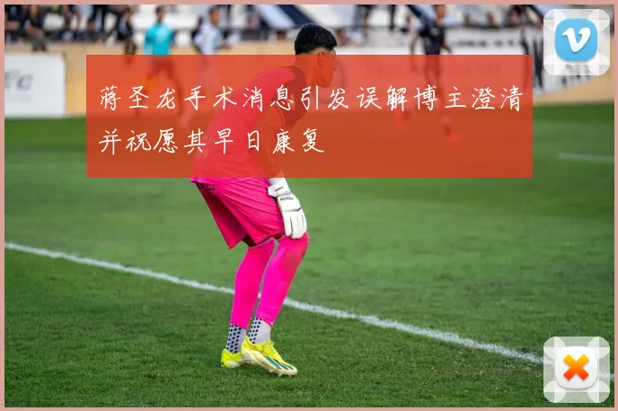 蒋圣龙手术消息引发误解博主澄清并祝愿其早日康复