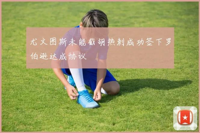 尤文图斯未能截胡热刺成功签下罗伯逊达成协议