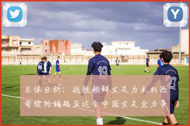 东体分析：战胜朝鲜女足为米利西奇续约铺路亚运会中国女足全力争金
