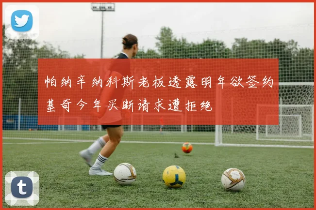 帕纳辛纳科斯老板透露明年欲签约基奇今年买断请求遭拒绝
