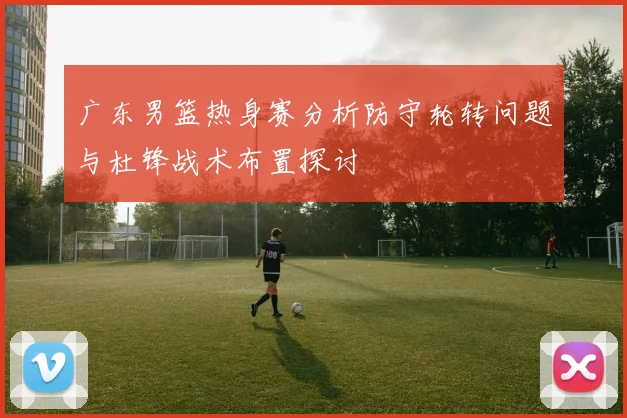 广东男篮热身赛分析防守轮转问题与杜锋战术布置探讨
