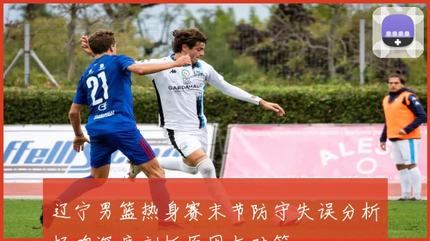 辽宁男篮热身赛末节防守失误分析杨鸣深度剖析原因与对策