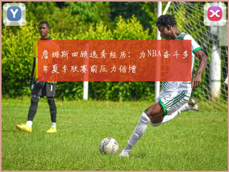 詹姆斯回顾选秀经历：为NBA奋斗多年夏季联赛前压力倍增