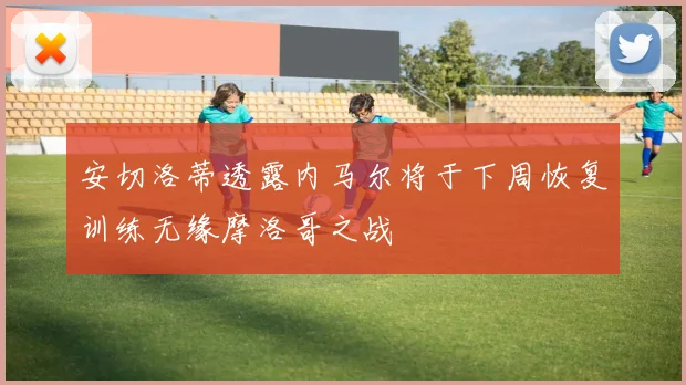 安切洛蒂透露内马尔将于下周恢复训练无缘摩洛哥之战