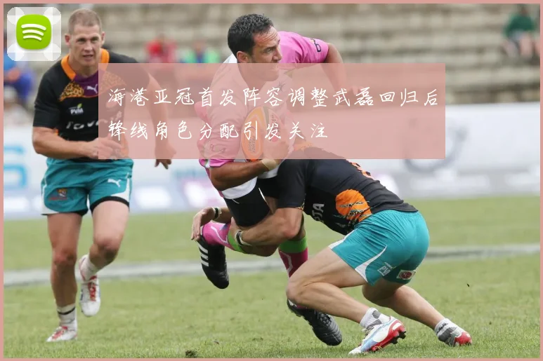 海港亚冠首发阵容调整武磊回归后锋线角色分配引发关注