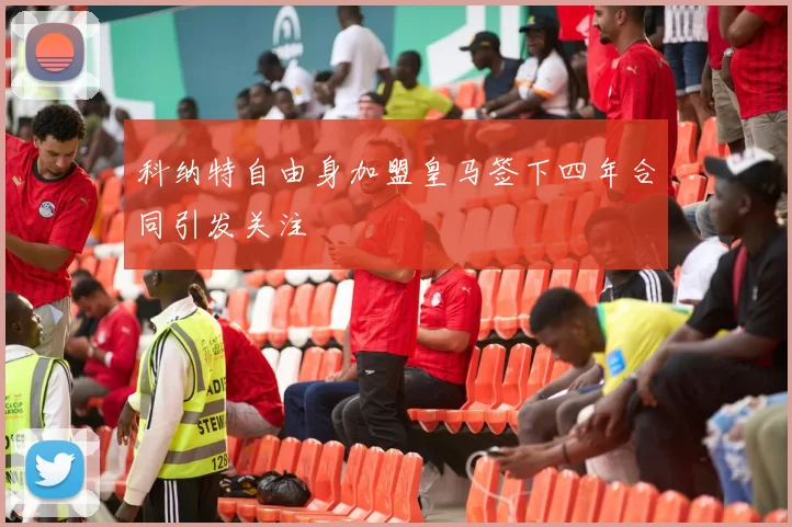 科纳特自由身加盟皇马签下四年合同引发关注