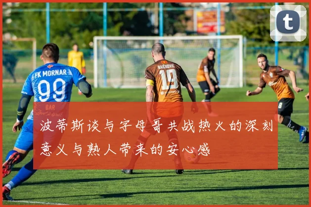 波蒂斯谈与字母哥共战热火的深刻意义与熟人带来的安心感