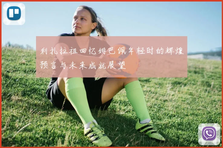 利扎拉祖回忆姆巴佩年轻时的辉煌预言与未来成就展望